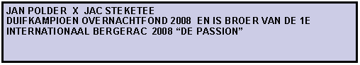 Tekstvak: JAN POLDER  X  JAC STEKETEE                                  DUIFKAMPIOEN OVERNACHTFOND 2008  EN IS BROER VAN DE 1E INTERNATIONAAL BERGERAC  2008 DE PASSION
